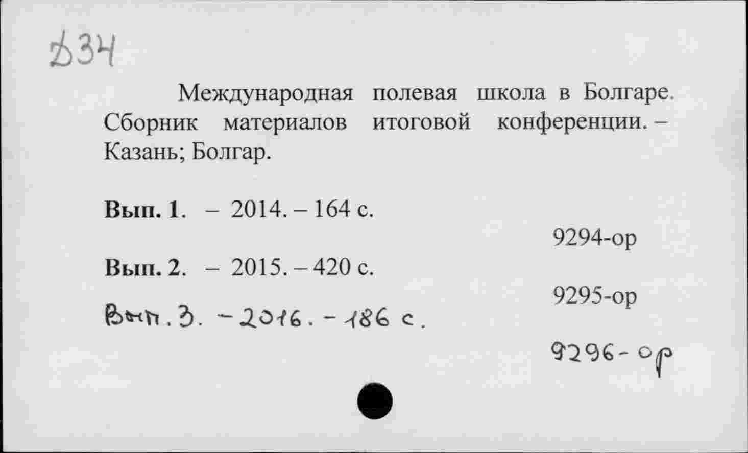 ﻿
Международная полевая школа в Болгаре. Сборник материалов итоговой конференции. -Казань; Болгар.
Вып. 1. — 2014.-164 с.
9294-ор
Вып. 2. - 2015.-420с.
п	9295-ор
-,2.0/6. с.
9296-op